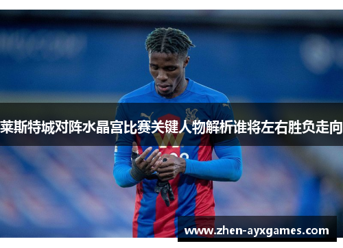 莱斯特城对阵水晶宫比赛关键人物解析谁将左右胜负走向 莱斯特城对阵水晶宫比赛关键人物解析谁将左右胜负走向