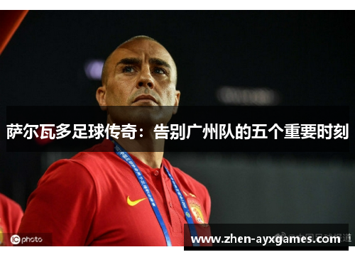 萨尔瓦多足球传奇:告别广州队的五个重要时刻 萨尔瓦多足球传奇:告别广州队的五个重要时刻