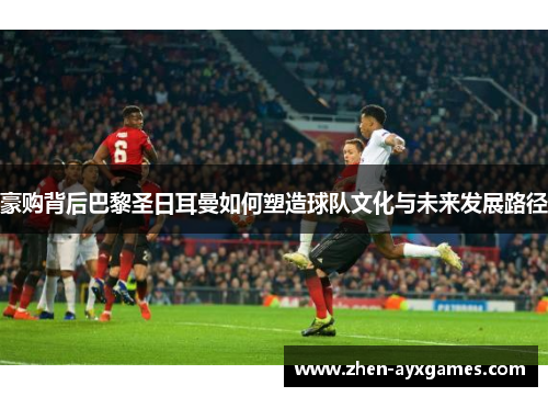 豪购背后巴黎圣日耳曼如何塑造球队文化与未来发展路径 豪购背后巴黎圣日耳曼如何塑造球队文化与未来发展路径