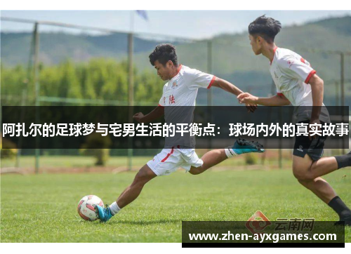 阿扎尔的足球梦与宅男生活的平衡点：球场内外的真实故事