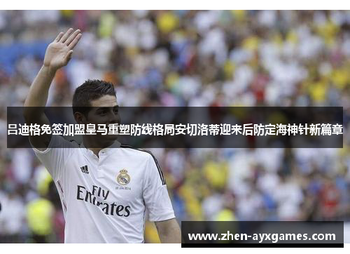 吕迪格免签加盟皇马重塑防线格局安切洛蒂迎来后防定海神针新篇章 吕迪格免签加盟皇马重塑防线格局安切洛蒂迎来后防定海神针新篇章