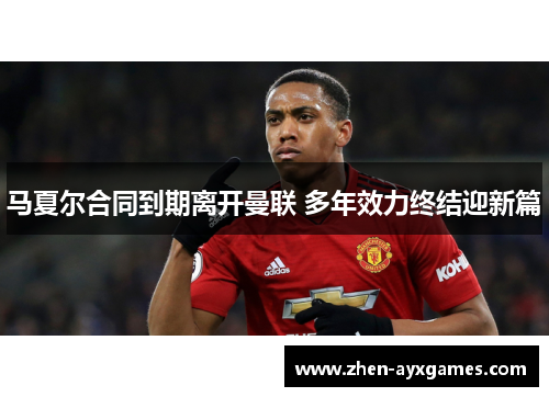 马夏尔合同到期离开曼联 多年效力终结迎新篇